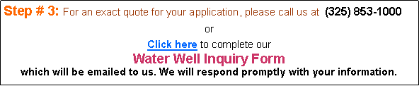 Text Box: Step # 3: For an exact quote for your application, please call us at  (325) 853-1000or Click here to complete our Water Well Inquiry Form which will be emailed to us. We will respond promptly with your information.